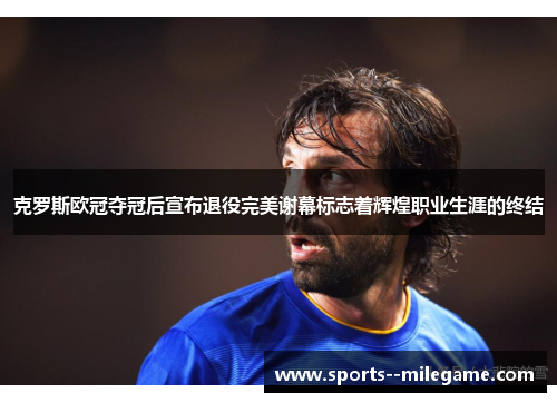 克罗斯欧冠夺冠后宣布退役完美谢幕标志着辉煌职业生涯的终结